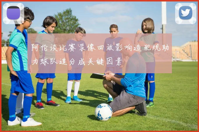 阿伦谈比赛录像回放影响造犯规助力球队追分成关键因素