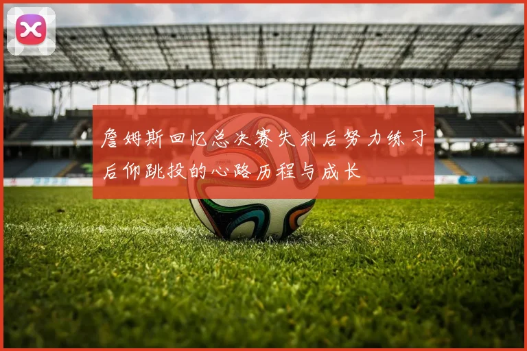 詹姆斯回忆总决赛失利后努力练习后仰跳投的心路历程与成长