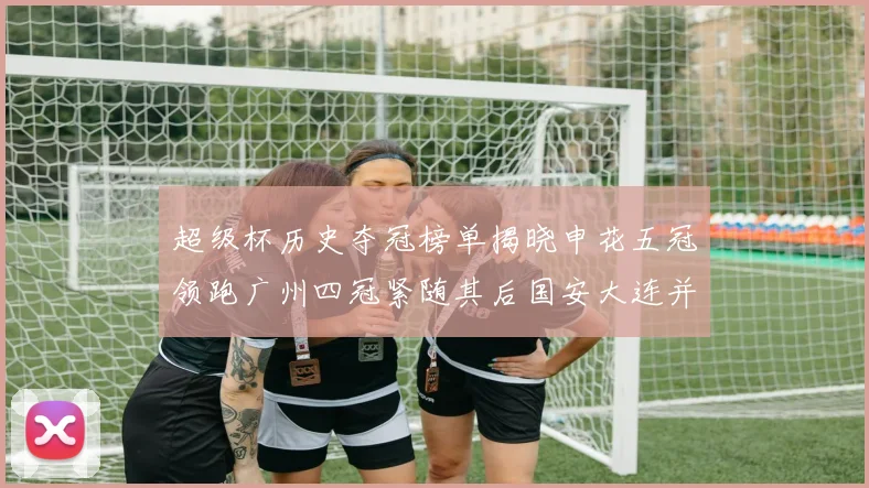 超级杯历史夺冠榜单揭晓申花五冠领跑广州四冠紧随其后国安大连并列第三