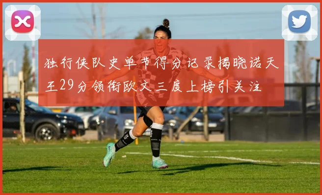 独行侠队史单节得分记录揭晓诺天王29分领衔欧文三度上榜引关注