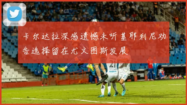 卡尔达拉深感遗憾未听基耶利尼劝告选择留在尤文图斯发展
