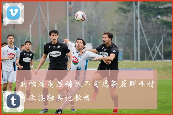 利物浦高层确认不考虑解雇斯洛特并未接触其他教练