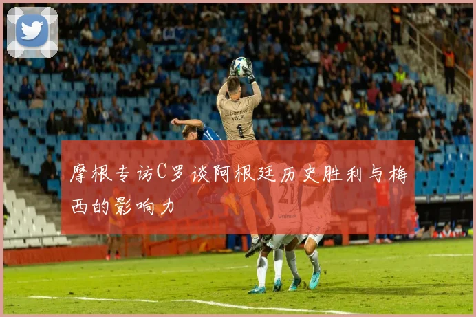 摩根专访C罗谈阿根廷历史胜利与梅西的影响力