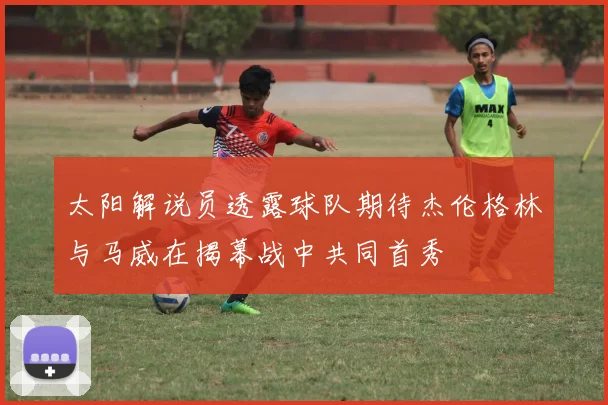 太阳解说员透露球队期待杰伦格林与马威在揭幕战中共同首秀