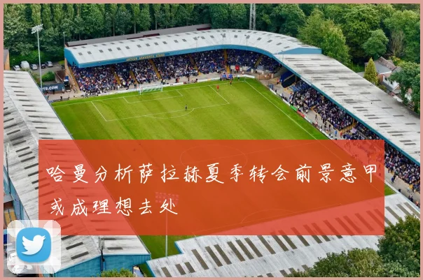 哈曼分析萨拉赫夏季转会前景意甲或成理想去处