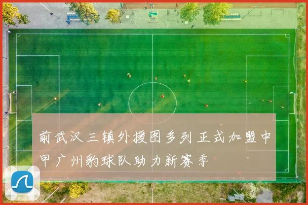 前武汉三镇外援图多列正式加盟中甲广州豹球队助力新赛季