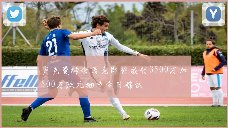 卢克曼转会马竞即将成行3500万加500万欧元细节今日确认
