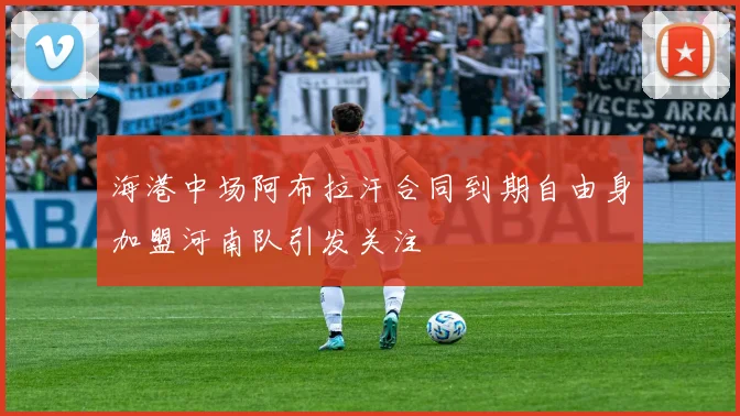海港中场阿布拉汗合同到期自由身加盟河南队引发关注