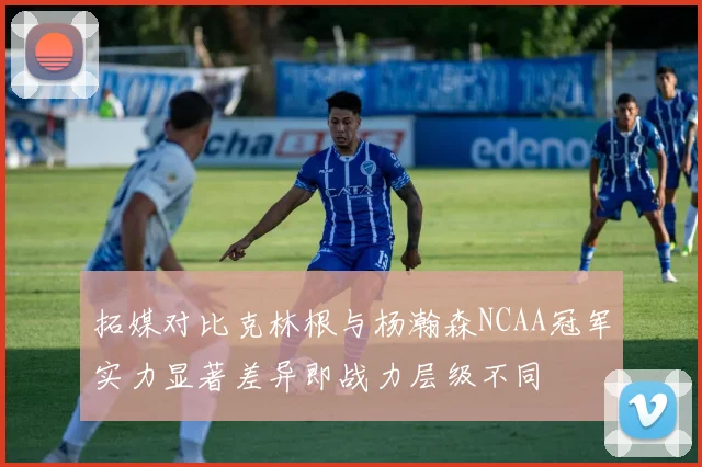 拓媒对比克林根与杨瀚森NCAA冠军实力显著差异即战力层级不同