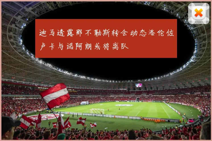 迪马透露那不勒斯转会动态洛伦佐卢卡与诺阿朗或将离队