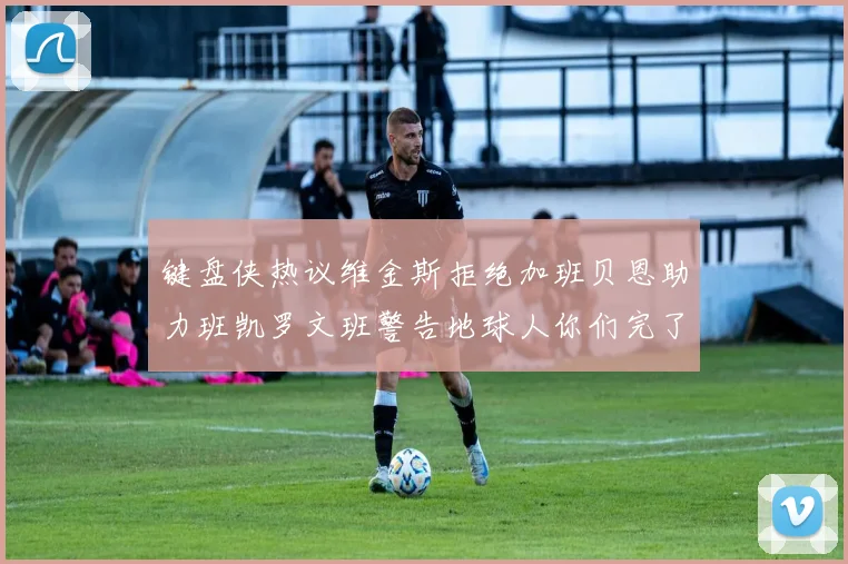 键盘侠热议维金斯拒绝加班贝恩助力班凯罗文班警告地球人你们完了
