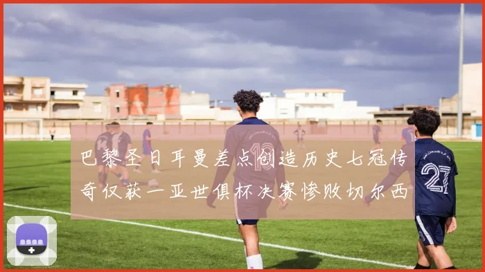 巴黎圣日耳曼差点创造历史七冠传奇仅获一亚世俱杯决赛惨败切尔西