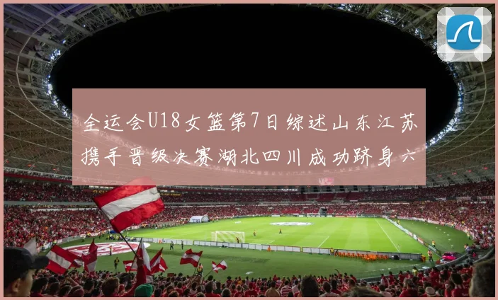 全运会U18女篮第7日综述山东江苏携手晋级决赛湖北四川成功跻身六强