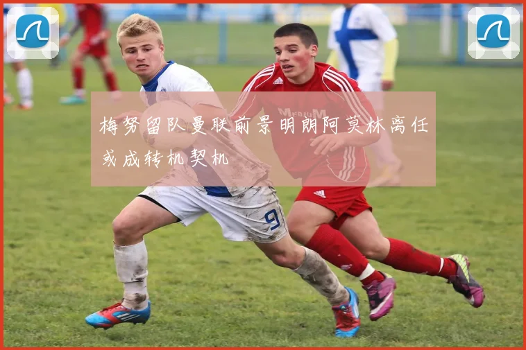 梅努留队曼联前景明朗阿莫林离任或成转机契机