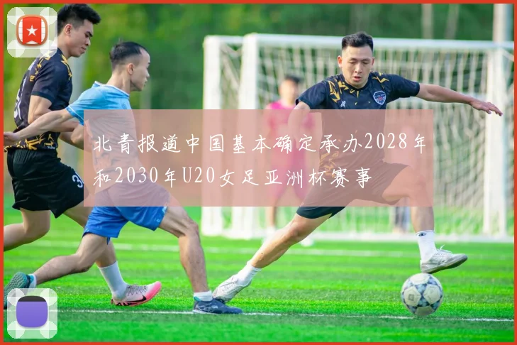 北青报道中国基本确定承办2028年和2030年U20女足亚洲杯赛事