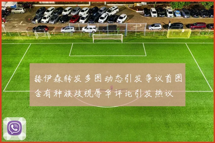 赫伊森转发多图动态引发争议首图含有种族歧视辱华评论引发热议