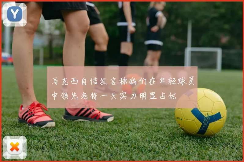 马克西自信发言称我们在年轻球员中领先老将一头实力明显占优