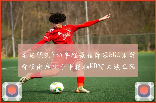 名记预测NBA半程最佳阵容SGA东契奇领衔库里小卡搭档KD阿夫迪亚强势入选