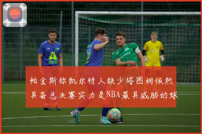 帕金斯称凯尔特人缺少塔图姆依然具备总决赛实力是NBA最具威胁的球队