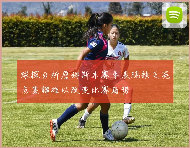球探分析詹姆斯本赛季表现缺乏亮点集锦难以改变比赛局势
