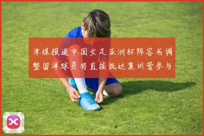 津媒报道中国女足亚洲杯阵容或调整留洋球员将直接抵达集训营参与备战
