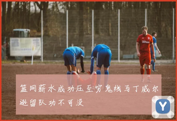 篮网薪水成功压至穷鬼线马丁威尔逊留队功不可没