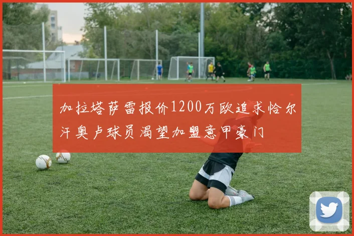 加拉塔萨雷报价1200万欧追求恰尔汗奥卢球员渴望加盟意甲豪门