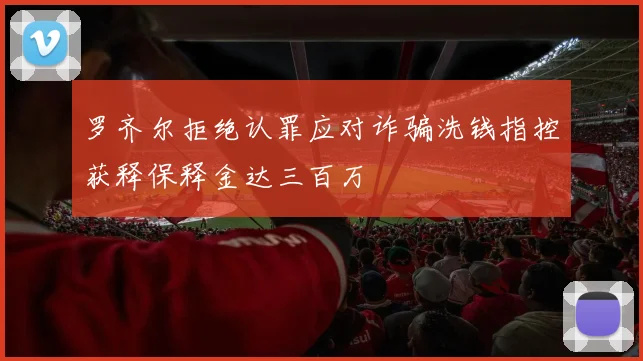 罗齐尔拒绝认罪应对诈骗洗钱指控获释保释金达三百万