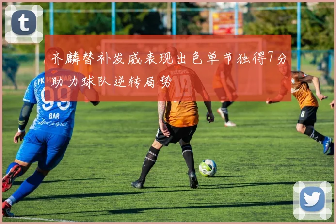 齐麟替补发威表现出色单节独得7分助力球队逆转局势