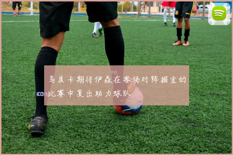 乌度卡期待伊森在客场对阵掘金的比赛中复出助力球队