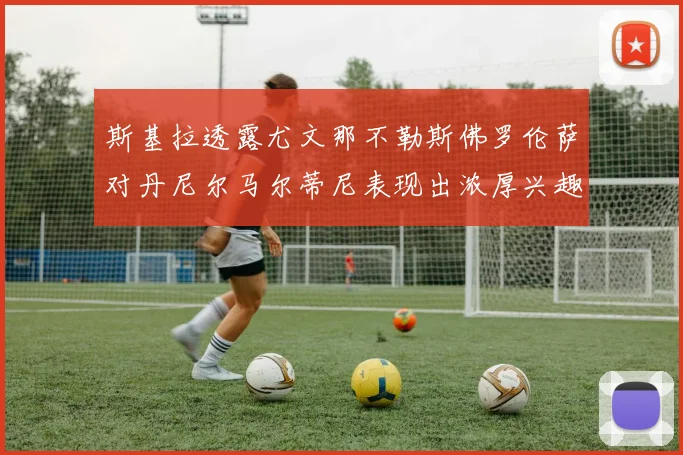 斯基拉透露尤文那不勒斯佛罗伦萨对丹尼尔马尔蒂尼表现出浓厚兴趣