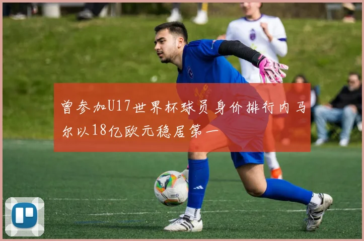曾参加U17世界杯球员身价排行内马尔以18亿欧元稳居第一