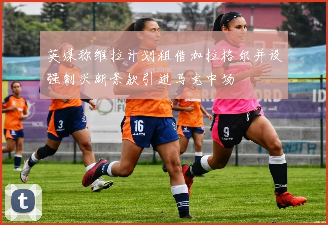 英媒称维拉计划租借加拉格尔并设强制买断条款引进马竞中场