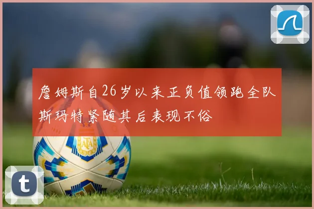 詹姆斯自26岁以来正负值领跑全队斯玛特紧随其后表现不俗