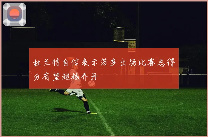 杜兰特自信表示若多出场比赛总得分有望超越乔丹