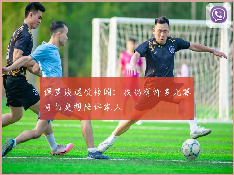 保罗谈退役传闻：我仍有许多比赛可打更想陪伴家人