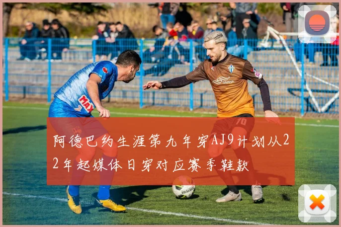 阿德巴约生涯第九年穿AJ9计划从22年起媒体日穿对应赛季鞋款