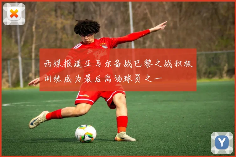 西媒报道亚马尔备战巴黎之战积极训练成为最后离场球员之一