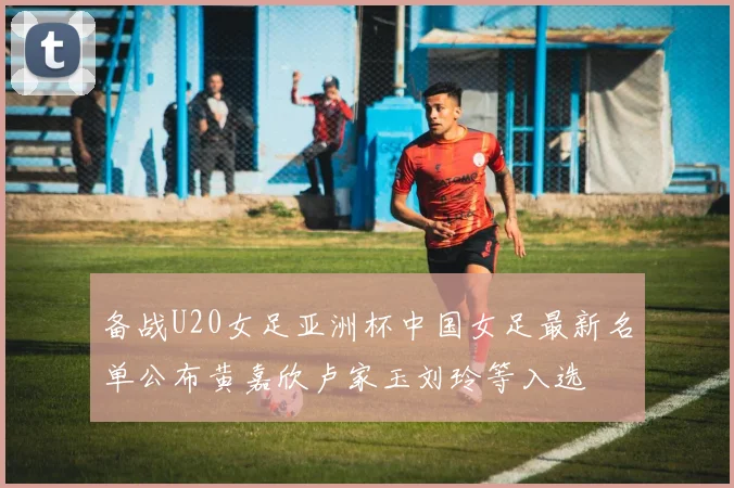 备战U20女足亚洲杯中国女足最新名单公布黄嘉欣卢家玉刘玲等入选
