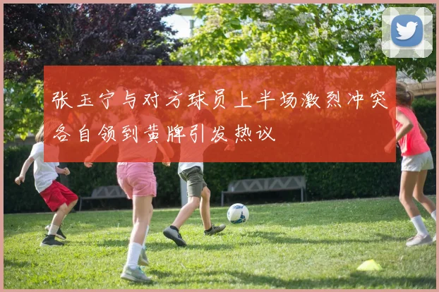 张玉宁与对方球员上半场激烈冲突各自领到黄牌引发热议